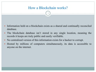How a Blockchain works?
 Information held on a blockchain exists as a shared and continually reconciled
database.
 The blockchain database isn’t stored in any single location, meaning the
records it keeps are truly public and easily verifiable.
 No centralized version of this information exists for a hacker to corrupt.
 Hosted by millions of computers simultaneously, its data is accessible to
anyone on the internet.
7
 