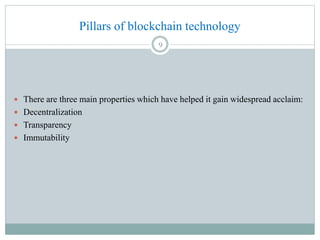 Pillars of blockchain technology
 There are three main properties which have helped it gain widespread acclaim:
 Decentralization
 Transparency
 Immutability
9
 