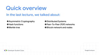 Quick overview
In the last lecture, we talked about:
●Asymmetric Cryptography
●Hash functions
●Merkle tree
●Distributed Systems
●Peer-To-Peer (P2P) networks
●Bitcoin network and nodes
 