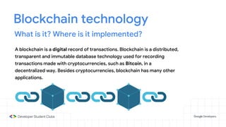 Blockchain technology
What is it? Where is it implemented?
A blockchain is a digital record of transactions. Blockchain is a distributed,
transparent and immutable database technology used for recording
transactions made with cryptocurrencies, such as Bitcoin, in a
decentralized way. Besides cryptocurrencies, blockchain has many other
applications.
 