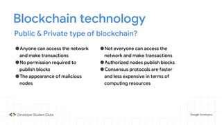 Blockchain technology
Public & Private type of blockchain?
●Anyone can access the network
and make transactions
●No permission required to
publish blocks
●The appearance of malicious
nodes
●Not everyone can access the
network and make transactions
●Authorized nodes publish blocks
●Consensus protocols are faster
and less expensive in terms of
computing resources
 
