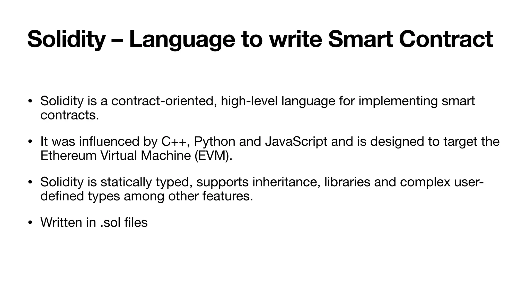 Solidity – Language to write Smart Contract
• Solidity is a contract-oriented, high-level language for implementing smart
contracts. 

• It was in
fl
uenced by C++, Python and JavaScript and is designed to target the
Ethereum Virtual Machine (EVM). 

• Solidity is statically typed, supports inheritance, libraries and complex user-
de
fi
ned types among other features. 

• Written in .sol
fi
les
 