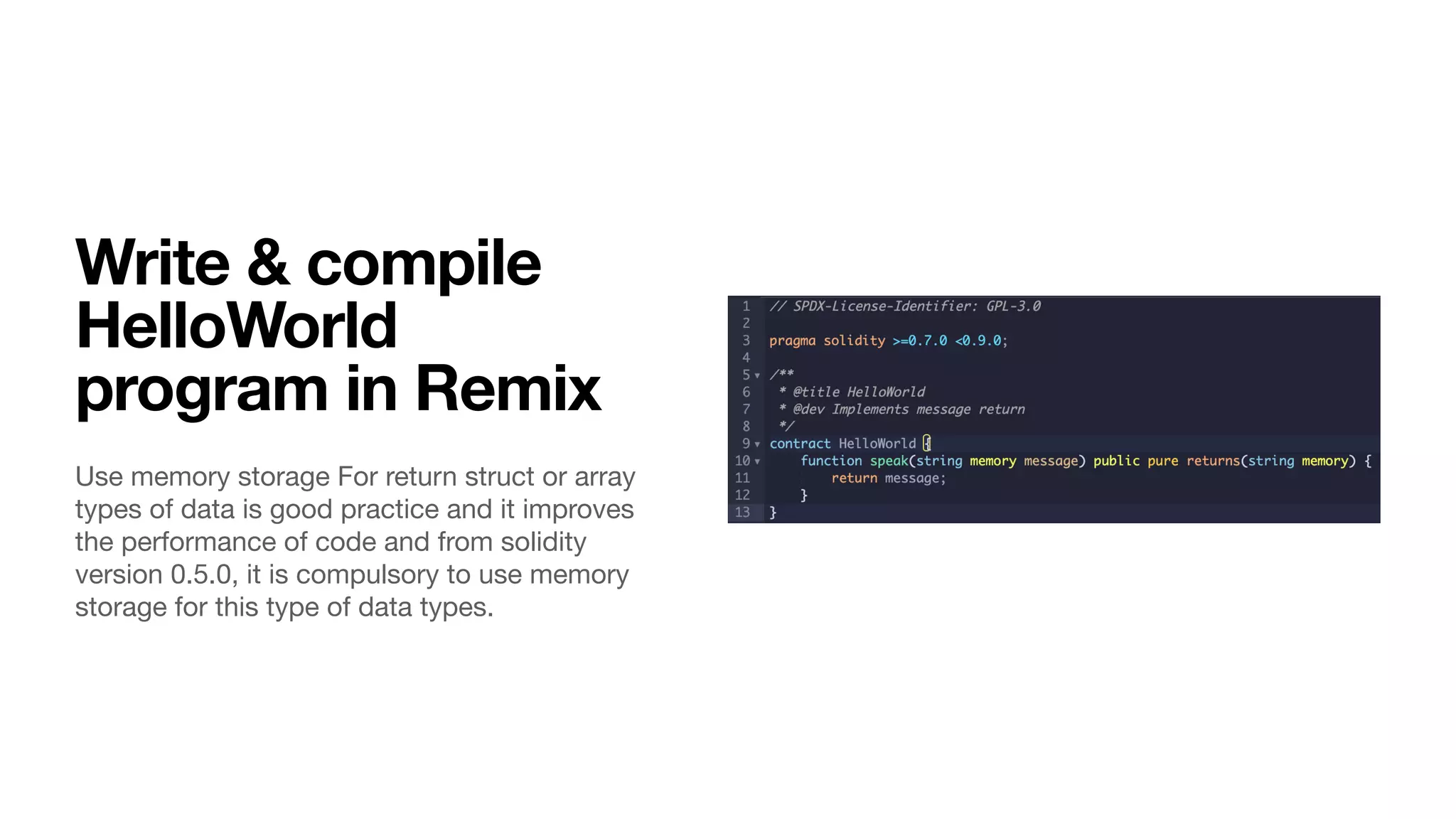 Write & compile
HelloWorld
program in Remix
Use memory storage For return struct or array
types of data is good practice and it improves
the performance of code and from solidity
version 0.5.0, it is compulsory to use memory
storage for this type of data types.
 