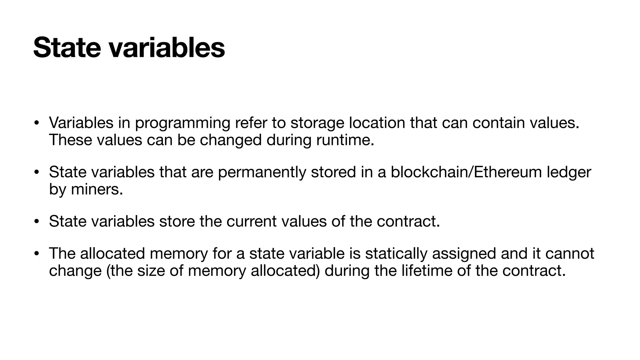 State variables
• Variables in programming refer to storage location that can contain values.
These values can be changed during runtime. 

• State variables that are permanently stored in a blockchain/Ethereum ledger
by miners. 

• State variables store the current values of the contract. 

• The allocated memory for a state variable is statically assigned and it cannot
change (the size of memory allocated) during the lifetime of the contract.
 