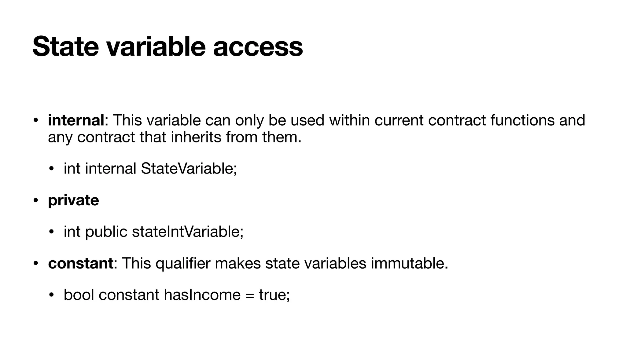 State variable access
• internal: This variable can only be used within current contract functions and
any contract that inherits from them.

• int internal StateVariable;

• private
• int public stateIntVariable;

• constant: This quali
fi
er makes state variables immutable.

• bool constant hasIncome = true;
 