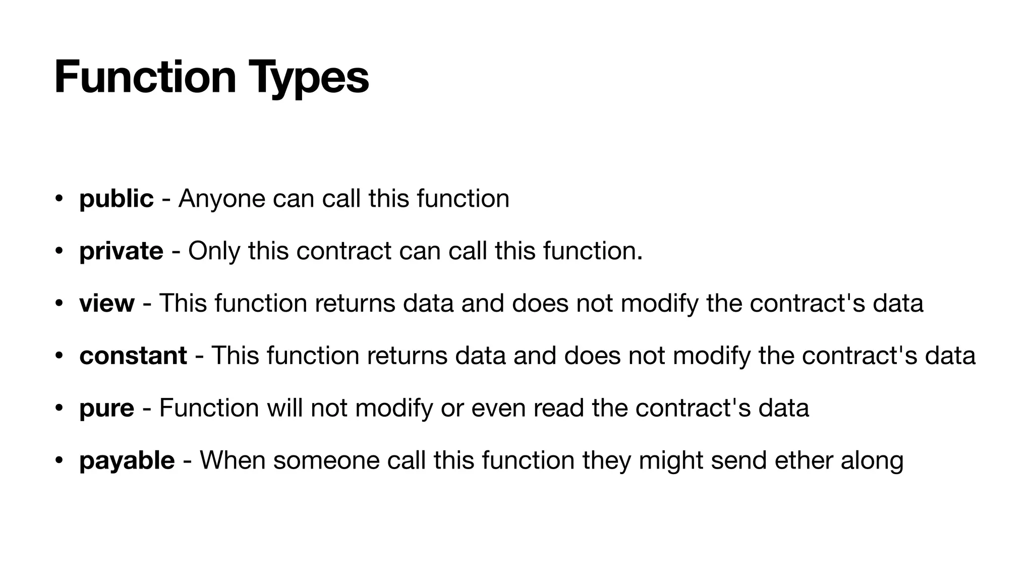 Function Types
• public - Anyone can call this function 

• private - Only this contract can call this function. 

• view - This function returns data and does not modify the contract's data 

• constant - This function returns data and does not modify the contract's data 

• pure - Function will not modify or even read the contract's data 

• payable - When someone call this function they might send ether along
 