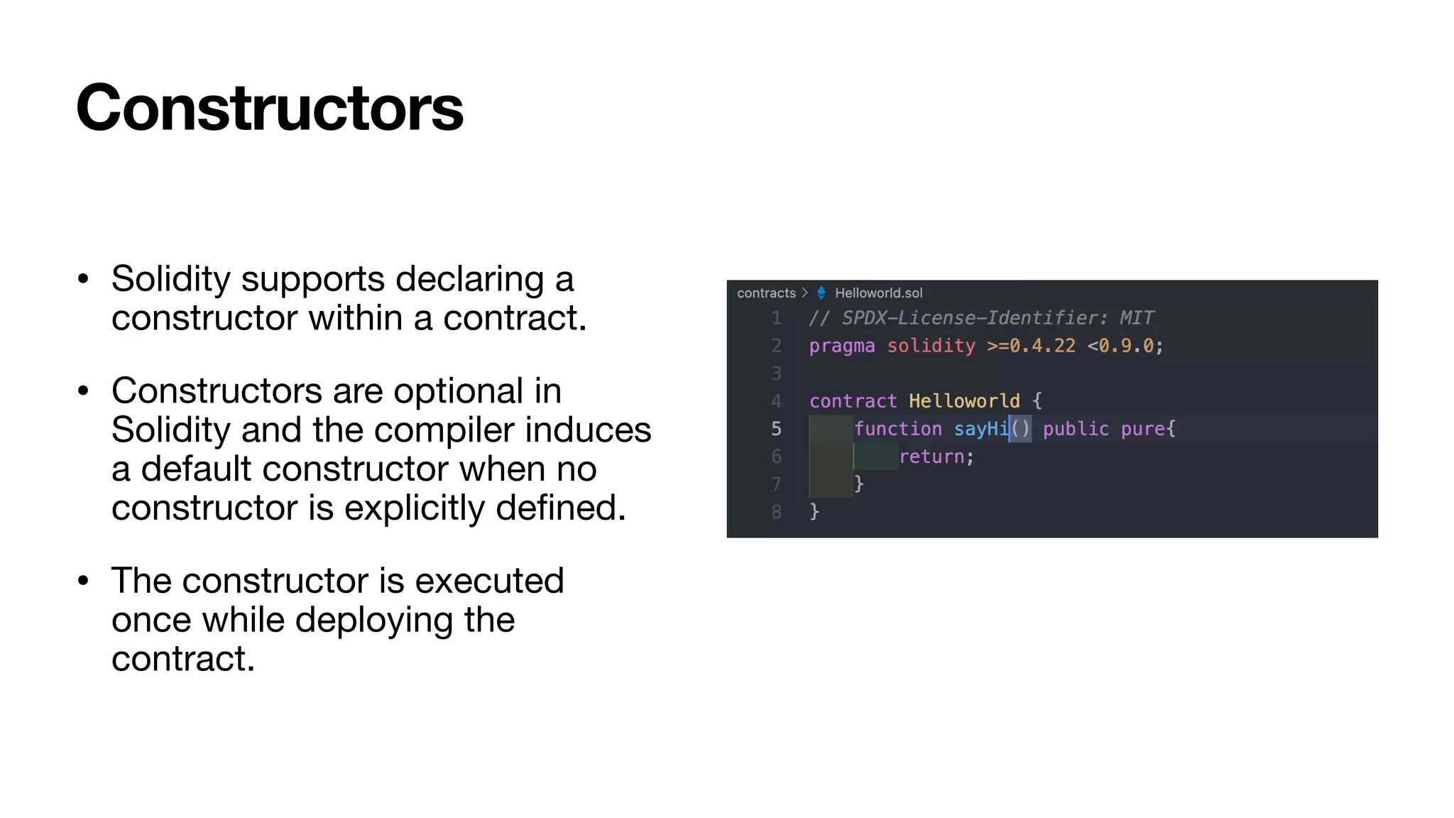 • Solidity supports declaring a
constructor within a contract. 

• Constructors are optional in
Solidity and the compiler induces
a default constructor when no
constructor is explicitly de
fi
ned.

• The constructor is executed
once while deploying the
contract.
Constructors
 
