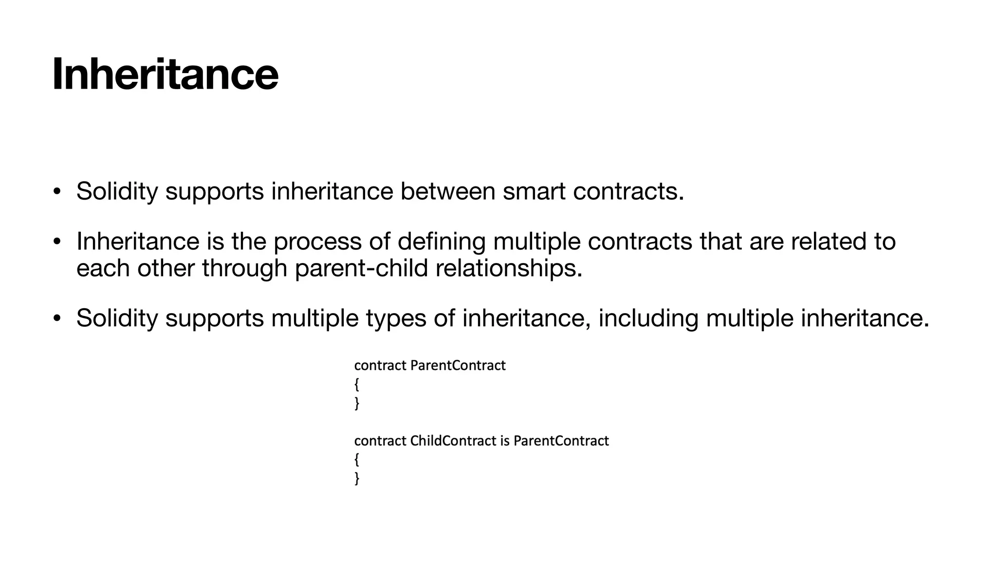 Inheritance
• Solidity supports inheritance between smart contracts. 

• Inheritance is the process of de
fi
ning multiple contracts that are related to
each other through parent-child relationships.

• Solidity supports multiple types of inheritance, including multiple inheritance.
 