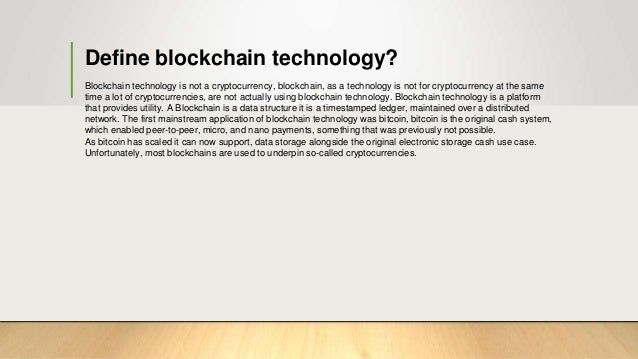 Define blockchain technology?
Blockchain technology is not a cryptocurrency, blockchain, as a technology is not for cryptocurrency at the same
time a lot of cryptocurrencies, are not actually using blockchain technology. Blockchain technology is a platform
that provides utility. A Blockchain is a data structure it is a timestamped ledger, maintained over a distributed
network. The first mainstream application of blockchain technology was bitcoin, bitcoin is the original cash system,
which enabled peer-to-peer, micro, and nano payments, something that was previously not possible.
As bitcoin has scaled it can now support, data storage alongside the original electronic storage cash use case.
Unfortunately, most blockchains are used to underpin so-called cryptocurrencies.
 