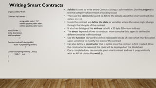 Writing Smart Contracts
• Solidity is used to write smart Contracts using a .sol extension. Use the pragma to
tell the compiler what version of solidity to use
• Then use the contract keyword to define the details about the smart contract (like
a class in c++)
• Inside the contract we define the state or variables where the value might change
through the lifecycle of the contract
• It also has datatypes like address to hold a 20 byte Ethereum address
• The struct keyword allows to construct more complex data types to define the
different entities in the contract
• Use the function keyword to define executable blocks of code which may be called
upon sometime to modify the state of the contract
• Can also define a constructor that is called once the contract is first created. Once
the constructor is executed the code will be deployed on the blockchain
• Once completed you can compile your smartcontract and use it programitcally
with an API of choice like web3.js
pragma solidity ^0.8.7;
Contract MyContract {
string public hello = “Hi”
address payable public seller;
address payable public buyer;
struct Order {
string description;
bool completed
}
Function confirmOrder() public {
buyer = payable(msg.sender);
}
Constructor(string memory _text) {
| hello = _text
}
}
 