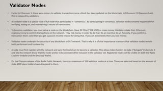 Validator Nodes
• Earlier in Ethereum 1, there were miners to validate transactions once a block has been updated on the blockchain. In Ethereum 2.0 (beacon chain)
this is replaced by validators.
• A validator node is a special type of full node that participates in “consensus.” By participating in consensus, validator nodes become responsible for
verifying, voting on, and maintaining a record of transactions.
• To become a validator, you must setup a node on the blockchain. Have 32 Ether(~50K USD) as stake money. Validators stake their Ethereum
cryptocurrency to confirm transactions on the network. They risk money in order to do that. Its an incentive to act honestly. If you confirm a
transaction that’s valid then you get a passive income reward for doing that. If you act dishonestly then you lose money.
• Validator nodes underpin the security of any blockchain or DLT network. That is why it is of vital importance to ensure that validator nodes remain
both performant and trustworthy.
• A node must first register with the network and sync the blockchain to become a validator. This allows token holders to stake (“delegate”) tokens to it
and lets the network know that the node wishes to be considered for inclusion in the validator set. Registered nodes will be visible on both the Radix
Explorer website and the Desktop Wallet.
• On the Olympia release of the Radix Public Network, there is a maximum of 100 validator nodes at a time. These are selected based on the amount of
stake XRD token holders have delegated to them.
 