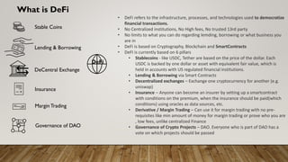What is DeFi
• DeFi refers to the infrastructure, processes, and technologies used to democratize
financial transactions.
• No Centralized institutions, No High fees, No trusted 13rd party
• No limits to what you can do regarding lemding, borrowing or what business you
are in
• DeFi is based on Cryptography, Blockchain and SmartContracts
• DeFI is currently based on 6 pillars
• Stablecoins - like USDC, Tether are based on the price of the dollar. Each
USDC is backed by one dollar or asset with equivalent fair value, which is
held in accounts with US regulated financial institutions.
• Lending & Borrowing via Smart Contracts
• Decentralized exchanges – Exchange one cryptocurrency for another (e.g.
uniswap)
• Insurance – Anyone can become an insurer by setting up a smartcontract
with conditions on the premium, when the insurance should be paid(which
conditions) using oracles as data sources, etc.
• Derivative / Margin Trading – Can use it for margin trading with no pre-
requisites like min amount of money for margin trading or prove who you are
, low fees, unlike centralized Finance
• Governance of Crypto Projects – DAO. Everyone who is part of DAO has a
vote on which projects should be passed
DeFi
DAO
Stable Coins
Lending & Borrowing
DeCentral Exchange
Insurance
MarginTrading
Governance of DAO
 