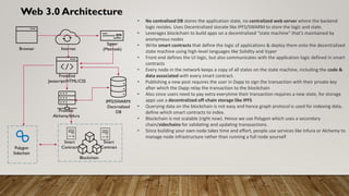 Web 3.0 Architecture
• No centralized DB stores the application state, no centralized web server where the backend
logic resides. Uses Decentralized storate like IPFS/SWARM to store the logic and state.
• Leverages blockchain to build apps on a decentralized “state machine” that’s maintained by
anonymous nodes
• Write smart contracts that define the logic of applications & deploy them onto the decentralized
state machine using high-level languages like Solidity and Vyper
• Front end defines the UI logic, but also communicates with the application logic defined in smart
contracts
• Every node in the network keeps a copy of all states on the state machine, including the code &
data associated with every smart contract.
• Publishing a new post requires the user in Dapp to sign the transaction with their private key
after which the Dapp relay the transaction to the blockchain
• Also since users need to pay extra everytime their transaction requires a new state, for storage
apps use a decentralized off-chain storage like IPFS
• Querying data on the blockchain is not easy and hence graph protocol is used for indexing data,
define which smart contracts to index.
• Blockchain is not scalable (right now). Hence we use Polygon which uses a secondary
chain/sidechains for validating and updating tranasactions.
• Since building your own node takes time and effort, people use services like Infura or Alchemy to
manage node infrastructure rather than running a full node yourself
Browser Internet
FrontEnd
Javascript/HTML/CSS
Provider
Alchemy/Infura
Blockchain
Smart
Contract
Smart
Contract
IPFS/SWARM/
Dectrnalized
DB
Polygon
Sidechain
Signer
(Metmask)
 