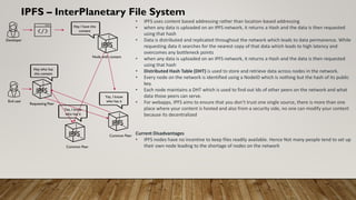 IPFS – InterPlanetary File System
• IPFS uses content based addressing rather than location-based addressing
• when any data is uploaded on an IPFS network, it returns a Hash and the data is then requested
using that hash
• Data is distributed and replicated throughout the network which leads to data permanence. While
requesting data it searches for the nearest copy of that data which leads to high latency and
overcomes any bottleneck points
• when any data is uploaded on an IPFS network, it returns a Hash and the data is then requested
using that hash
• Distributed Hash Table (DHT) is used to store and retrieve data across nodes in the network.
• Every node on the network is identified using a NodeID which is nothing but the hash of its public
key.
• Each node maintains a DHT which is used to find out Ids of other peers on the network and what
data those peers can serve.
• For webapps, IPFS aims to ensure that you don’t trust one single source, there is more than one
place where your content is hosted and also from a security side, no one can modify your content
because its decentralized
Current Disadvantages
• IPFS nodes have no incentive to keep files readily available. Hence Not many people tend to set up
their own node leading to the shortage of nodes on the network
IPFS
IPFS
IPFS
Node with content
Common Peer
Requesting Peer
Hey I have this
content
Hey who has
this content
Yes, I know
who has it
Developer
End user
IPFS
Common Peer
Yes, I know
who has it
 