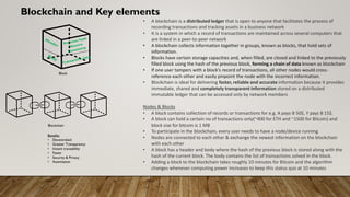 Blockchain and Key elements
• A blockchain is a distributed ledger that is open to anyone that facilitates the process of
recording transactions and tracking assets in a business network
• It is a system in which a record of transactions are maintained across several computers that
are linked in a peer-to-peer network
• A blockchain collects information together in groups, known as blocks, that hold sets of
information.
• Blocks have certain storage capacities and, when filled, are closed and linked to the previously
filled block using the hash of the previous block, forming a chain of data known as blockchain
• If one user tampers with a block’s record of transactions, all other nodes would cross-
reference each other and easily pinpoint the node with the incorrect information.
• Blockchain is ideal for delivering faster, reliable and accurate information because it provides
immediate, shared and completely transparent information stored on a distributed
immutable ledger that can be accessed only by network members
Nodes & Blocks
• A block contains collection of records or transactions for e.g. A pays B 50$, Y pays B 15$.
• A block can hold a certain no of transactions only(~400 for ETH and ~1500 for Bitcoin) and
block size for bitcoin is 1 MB
• To participate in the blockchain, every user needs to have a node/device running
• Nodes are connected to each other & exchange the newest information on the blockchain
with each other
• A block has a header and body where the hash of the previous block is stored along with the
hash of the current block. The body contains the list of transactions solved in the block.
• Adding a block to the blockchain takes roughly 10 minutes for Bitcoin and the algorithm
changes whenever computing power increases to keep this status quo at 10 minutes
Block
Blockchain
Benefits
• Decentralied
• Greater Transparency
• Instant traceability
• Faster
• Security & Privacy
• Automation
 