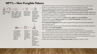 NFT’s – Non FungibleTokens
• In the physical world, we know that the original painting of the MonaLisa is in the Louvre
Museum. In the digital world, you can’t tell if the art you’re looking at is original.
• NFT’s are digital asset that represents a unique not-interchangeable item that cannot be
replaced or exchanged (Unique, Irreplaceable assets) that live on the blockchain
• For e.g. a fungible tokens are dividable and can be changed into smaller units like 100$ bill can
be changed into five 20$ bills. A MonaLisa painting cannot be divided into smaller units, even
if copies are made they are not authentic.
• Most prominent use cases of NFTs - In-game assets, digital art, and collectibles
• However NFT’s can link physical assets such as proof of ownership of a house or other
property to a blockchain network.
• NFTs works like a fingerprint which makes it easy for the system to verify ownership (who
owns and who sold it)
• The owner/Creator may also store information like embeding a signature on their artwork by
inserting it into the NFT metadata.
• NFTs are run by smart contracts which govern the various actions such as:
• Verifying ownership, what actual rights are being sold, Handling the transferability
• NFTs are also programmed to go beyond basic functions. These functionalities include link to
other digital assets, no of times you can view/access, handling royalty payments, etc
• They can also trace the unique history of the asset on how they were developed and linked to
creative work, this would be available on public blockchains.
• In 2021, NFT art sales reached 1.5 million per month counting 11 million in 2021
Seller signs up and
creates a crypto
wallet
Seller creates &
uploads digital object
and & generate a CID
using Pinata, uplioad
the metadata (Json file
with CID) to IPFS
Seller creates a
smartcontract &
conditions for
selling the NFT
Seller creates a
smartcontract
with CID of
metadata as base
URI & conditions
for selling the
NFT linked to
Sellers
EtherWallet
Buyer reviews
artwork on sites
like OpenSea,
reviews the price
and buys NFT or
gives
counteroffer.
Checkout and
sign the
transaction. Pay
the “gas fees”
using your
metamask wallet
once the payment
is received the
ownership rights
are transferred
on the blockchain
Validate the
transfer on
Etherscan
SmartContract
reviews if
conditions are
met and then
automatically
transfers the
NFT basis your
sign
 
