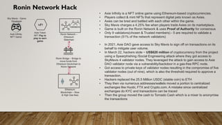 Ronin Network Hack
Sky Mavis - Game
Developer
Axie Infinity
NFT Game
NFT
Axie Token
NFT Pay to
play to earn
game
Ronin Network –
Ethereum
Sidechain
Validators
Ronin Bridge – Bridge to
move funds from
Ethereum blockchain to
Ronin Network
Ethereum
Blockchain – Slow
& High Gas fees
• Axie Infinity is a NFT online game using Ethereum-based cryptocurrencies.
• Players collect & mint NFTs that represent digital pets known as Axies.
• Axies can be bred and battled with each other within the game.
• Sky Mavis charges a 4.25% fee when players trade Axies on its marketplace.
• Game is built on the Ronin Network & uses Proof of Authority for consensus
• Only 9 validators(chosen & Trusted members) - 5 are required to validate a
transaction (51% of the network validators)
• In 2021, Axie DAO gave access to Sky Mavis to sign off on transactions on its
behalf to mitigate user volume.
• In March 22, hackers stole ~ US$620 million of cryptocurrency from the project
using a Spearphishing /Social Engineering attack where they got access to
SkyMavis 4 validator nodes. They leveraged the attack to gain access to Axie
DAO validator node via a vulnerability/backdoor in a gas-free RPC node.
• Got access to private keys of validator nodes resulting in the compromise of five
validator nodes (out of nine), which is also the threshold required to approve a
transaction.
• Hackers replaced the 25.5 Million USDC (stable coin) to ETH
• They then via numerous addresses/wallets moved a portion to centralized
exchanges like Huobi, FTX and Crypto.com. A mistake since centralized
exchanges do KYC and transactions can be traced
• Then the group moved the cash to Tornado Cash which is a mixer to anonymise
the transactions
 