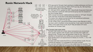 Ronin Network Hack
Tornado Cash
Mixer (Anonymises
transactions)
Hacker
Centralized
Exchange
Centralized
Exchange
• ETH was sent to Tornado Cash sending to multiple addresses and then to
Tornado cash and laundering 1000's of ETH per day. By 18th April they
had laundered 18% of the stolen funds.
• On 14th April OFAC updated its SDN (Specifically Designated Nationals)
list to state that a particular state sponsored group was the recipient of
the Ronin Bridge attack.
• SDN included sanctioned wallets/addresses which on 15th April, Tornado
Cash said they would block funds being received from
• The hacker then started moving funds via non sanctioned addresses
laundering around 20K ETH per day.
• On 6th of May OFAC sanctioned another bitcoin mixer Blender.io which
has been used to facilitate money laundering. It was used to launder 20.5
million of the stolen Ronin funds. By 6th May all stolen ETH were
laundered via Tornado Cash
How Tornado Cash mixer works
• Tornado Cash works as a mixer where transactions are anonymized.
• Each sender registers with Tornado Cash and links their wallet and
deposit funds. Tornado cash will generate a hash for you. This is your
identifier to TornadoCash and verifies you as owner of the deposit
• Each sender puts in an equal amount in blocks of .01 ETH, 1, 10 or 100
ETH. Tornado
• Tornado Cash then sends the ETH to a central address (vault). No one
controls this address, it is controlled by the smart contract.
• You can then withdraw the ETH to a new wallet basis the identifier. The
funds in the new wallet are not linked to the old wallet so no traceability
Tornado Cash
vault where all
ETH of senders
are held here
ETH received on new
wallets withno reference
to sender wallets
Merkle tree keeps
track of the deposit
hashes
Zk-Snark verifies
the withdrawer has
valid proof for the
merkle tree
 