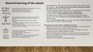 General learning of the attack
• Hack happened on 24th and was discovered only on 29th of March as per
the company. – No red flags/monitoring of large transactions leaving
the network. Monitoring should include
• Number of validators less for the amount of Crypto held by Ronin Network.
– Just 9 validators which require 5 to be compromised
• Keys not secured - Unencrypted keys stored on the cloud
• No regular security cadence - Work machines should not be used for
personal work with no backdoors and patched regularly to access the
validator nodes
• Have a proof of stake model to incentivize security by validators keeping a
stake instead of a proof of authority model.
What they did post the attack to mitigiate security risks
• Migrated old nodes, which is completely separated from old infrastructure
• Expanding their amount of validator nodes up to 21
• The Ronin Network bridge will open once it has undergone a security
upgrade and several audits (Verichain, Certik)
• Strong Key Management practices – Not known what is being done here
• Keep a retainer forensics company like Chainalysis and Crowdstrike to
recover any stolen Crypto
• SkyMavis has introducted a bugbounty program
• Large transactions or high frequencies of transactions in short time
• Moving or accepting crypto to high risk countries
• Multiple transactions below radar amounts
• Monitoring accounts which have inadeqte KYC
Monitoring
• Choose the right model depending on the type of blockchain like
Proof of Stake instead of Proof of Authority on permissionless
networks
• Ensure large no of validator nodes are present to validate
transactions
• Ensure Keys are not stored in plaintext and there are strong key
management practices OR
• Keep the private key in plaintext on a remote signer server and use
a KMS to talk to the main Validator
Right Model
Security
Cadence
• Ensure nodes are secured. 2FA used with SSH to access nodes
• Limit access to validator nodes
• Patch systems regularly so that there are no
vulnerabilities/backdoors
• Have an audit firm review architecture and systems periodically
• Keep a retainer firm to trace and track stolem funds
• Possibly incorporate a bugbounty program
 