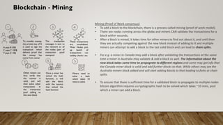 Blockchain - Mining
Mining (Proof of Work consensus)
• To add a block to the blockchain, there is a process called mining (proof of work model).
• There are nodes running across the globe and miners CAN validate the transactions for a
block within seconds.
• After a block is mined, it takes time for other miners to find out about it, and until then
they are actually competing against the new block instead of adding to it and multiple
miners can attempt to add a block to the last valid block and can lead to chain splits.
• For e.g. a miner in Canada may add a block after validating the transactions at the same
time a miner in Australia may validate & add a block as well. The information about the
new block takes some time to propograte to different regions and some may get info that
the Canada miner block is valid and add further blocks to that. While others may see the
Australia miners block added and will start adding blocks to that leading to forks or chain
splits.
• To ensure that there is sufficient time for a validated block to propagate to multiple nodes
bitcoin algorithm requires a cryptographic hash to be solved which takes ~10 mins, post
which a miner can add a block.
A pays B 50$
C pays Y 100$
Y pays Z 10$
The transaction
messages is sent to
the network to all
the nodes (part of
transaction pool/
mempool
These transactions
are unvalidated.
Miner Nodes pick
up bunch of
transactions run
validity checks etc
To transfer money,
the private key of A
is used to sign the
transaction which
delivers proof that
the money has
come from owner
Miners need to
solve a hash
which takes 10
mins to solve
Once a miner has
solved the hash
function, it will
add the block
with the nounce
that solved the
hash function
Other miners can
thus verify that
the nounce is
valid, and will
then solve other
transactions in
the transaction
pool adding to
this new block
 