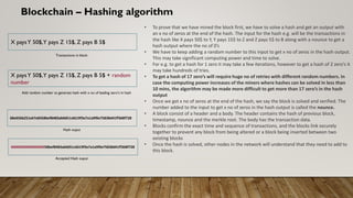 Blockchain – Hashing algorithm
• To prove that we have mined the block first, we have to solve a hash and get an output with
an x no of zeros at the end of the hash. The input for the hash e.g. will be the transactions in
the hash like X pays 50$ to Y, Y pays 15$ to Z and Z pays 5$ to B along with a nounce to get a
hash output where the no of 0’s
• We have to keep adding a random number to this input to get x no of zeros in the hash output.
This may take significant computing power and time to solve.
• For e.g. to get a hash for 1 zero it may take a few iterations, however to get a hash of 2 zero’s it
may take hundreds of tries.
• To get a hash of 17 zero’s will require huge no of retries with different random numbers. In
case the computing power increases of the miners where hashes can be solved in less than
10 mins, the algorithm may be made more difficult to get more than 17 zero’s in the hash
output
• Once we get x no of zeros at the end of the hash, we say the block is solved and verified. The
number added to the input to get x no of zeros in the hash output is called the nounce.
• A block consist of a header and a body. The header contains the hash of previous block,
timestamp, nounce and the merkle root. The body has the transaction data.
• Blocks confirm the exact time and sequence of transactions, and the blocks link securely
together to prevent any block from being altered or a block being inserted between two
existing blocks
• Once the hash is solved, other nodes in the network will understand that they need to add to
this block.
X paysY 50$,Y pays Z 15$, Z pays B 5$
Transactions in block
Add random number to generate hash with x no of leading zero’s in hash
X paysY 50$,Y pays Z 15$, Z pays B 5$ + random
number
68e656b251e67e8358bef8483ab0d51c6619f3e7a1a9f0e75838d41ff368f728
Hash ouput
0000000000000000058bef8483ab0d51c6619f3e7a1a9f0e75838d41ff368f728
Accepted Hash ouput
 