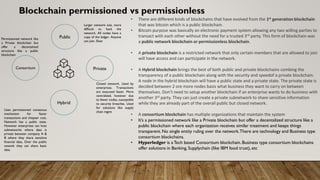Blockchain permissioned vs permissionless
• There are different kinds of blockchains that have evolved from the 1st generation blockchain
that was bitcoin which is a public blockchain.
• Bitcoin purpose was basically an electronic payment system allowing any two willing parties to
transact with each other without the need for a trusted 3rd party. This form of blockchain was
a public network blockchain or permissionless blockchain.
• A private blockchain is a restricted network that only certain members that are allowed to join
will have access and can participate in the network.
• A Hybrid blockchain brings the best of both public and private blockchains combing the
transparency of a public blockchain along with the security and speedof a private blockchain.
A node in the hybrid blockchain will have a public state and a private state. The private state is
decided between 2 ore more nodes basis what business they want to carry on between
themselves. Don’t need to setup another blockchain if an enterprise wants to do business with
another 3rd party. They can just create a private subnetwork to share sensitive information
while they are already part of the overall public but closed network.
• A consortium blockchain has multiple organizations that maintain the system
• It’s a permissioned network like a Private blockchain but offer a decentalized structure like a
public blockchain where each organization receives similar treatment and keeps things
transparent. No single entity ruling over the network.There are technology and Business type
consortium blockchains.
• Hyperledger is a Tech based Consortium blockchain. Business type consortium blockchains
offer solutions in Banking, Supplychain (like IBM food trust), etc
Public
Private
Hybrid
Consortium
Larger network size, more
difficult to hack the
network. All nodes have a
copy of the ledger. Anyone
can join. Slow
Closed network. Used by
enterprises. Transactions
are executed faster. More
centralized, however due
to fewer nodes, susceptible
to security breaches. Used
for solutions like supply
chain mgmt
Uses permissioned consensus
mechanism for faster
transactions and chepaer cost.
Network has a public state.
However enterprises can host
subnetworks where data is
private between company A &
B where they share sensitive
financial data, Over the public
newotk they can share basic
data.
Permissioned network like
a Private blockchain but
offer a decentalized
structure like a public
blockchain
 