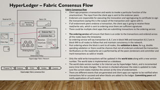 HyperLedger – Fabric Consensus Flow
Fabric Consensus flow
• Client app proposes a transaction and wants to invoke a particular function of the
smartcontract. The input from the client app is sent to the endorser peers
• Endorsers are responsible for executing the transcation and signing(using its certificate to sign
the transaction) saying this is the output of the transaction and I agree with it.
• If all endorsment peers endorse a transaction, the client app is going to receive these
read/write sets, which is sent to ordering once there are sufficient signatures
• There could be multiple client apps that are submitting transactions to the ordering service
• The ordering service will ensure that there is an order to the transactions and ordered across
all the nodes basis the timestamp
• So ordering service will say transaction A, B, C are in block 948 and transaction X,Y, Z are in
block 949 to all nodes to follow that and maintain consistency in the network.
• Post ordering where the block is sent to all nodes, the validation is done, for e,g, double
spending validation or there could be chances that not all endorsers endorsed the transaction.
• Verifications on the read/write set is performed by all the peers (endorsers and committer and
mark transactions as valid or invalid.
• Only the valid write transactions will be updated in the world state along with a new version
number. The world state is implemented as a database.
• The world state version number is for internal use by Hyperledger Fabric, and is incremented
every time the state changes. The version is checked whenever the state is updated to make
sure the current states matches the version at the time of endorsement.
• There are different events that are generated and client apps can register to be notified when
transactions fail or succeed and when blocks are added to the ledger. Committing peers will
notify applications of such events
Propose TX Endorse Order Validate Commit
HyperLedger Fabric consensus flow
Client App
SDK
HFC
External CA Fabric CA
Membership
Services
Endorser Peer
Committer Peer
Blockchain
ChainCode
Events
World State
peer
HyperLedger Fabric Network
Ordering Service
Endorsment Policy
 