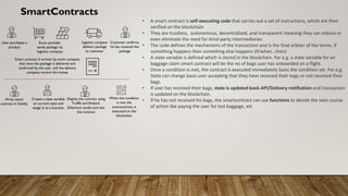 SmartContracts
• A smart contract is self-executing code that carries out a set of instructions, which are then
verified on the blockchain
• They are trustless, autonomous, decentralized, and transparent meaning they can reduce or
even eliminate the need for third-party intermediaries
• The code defines the mechanisms of the transaction and is the final arbiter of the terms. If
something happens then something else happens (if/when…then)
• A state variable is defined which is stored in the blockchain. For e.g. a state variable for an
baggage claim smart contract will be the no of bags user has onboarded on a flight.
• Once a condition is met, the contract is executed immediately basis the condition set. For e,g.
State can change basis user accepting that they have received their bags or not received their
bags.
• If user has received their bags, state is updated basis API/Delivery notifcation and transaction
is updated on the blockchain.
• If he has not received his bags, the smartcontract can use functions to decide the next course
of action like paying the user for lost baggage, etc
User purchases a
product
Write smart
contract in Solidty
Ecom provider
sends package via
logistics company
Smart contract is written by ecom company
that once the package is delivered and
confirmed by the user, will the delivery
company receive the money
Create a state variable
on current state and
assign it to a function
Deploy the contract using
Truffle and Embark,
Ethereum studio and test
the contract
When the condition
is met the
smartcontract is
executed on the
blockchain
logistics company
delivers package
to customer
Customer confirms
he has received the
package
 