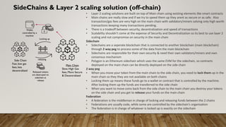 SideChains & Layer 2 scaling solution (off-chain)
• Layer 2 scaling solutions are built on top of Main chain using existing elements like smart contracts
• Main chains are really slow and if we try to speed them up they arent as secure or as safe. Also
transaction/gas fees are very high on the main chain with validators/miners solving only high worth
transactions keeping many transactions pending.
• There is a tradeoff between security, decentralization and speed of transactions
• Scalability shouldn’t come at the expense of Security and Decentralization so its best to use layer 2
scaling and not compromise on security in the main chain
Sidechain
• Sidechains are a seperate blockchain that is connected to another blockchain (main blockchain)
through 2 way peg to process some of the data from the main blockchain
• Sidechains are responsible for their own security & need their own validators/miners and own
consensus mechanism
• Polygon is an Ethereum sidechain which uses the same EVM for the sidechain, so contracts
deployed on the main chain can be directly deployed on the side chain
2 way peg
• When you move your token from the main chain to the side chain, you need to lock them up in the
main chain so they they are not available on both chains
• Locking them up means these funds go to a wallet or contract that is controlled by the machine.
After locking them up the funds are transferred to the side chain
• When you want to move coins back from the side chain to the main chain you destroy your tokens
on the side chain and you get to release your funds on the main chain
Federation
• A federation is the middleman in charge of locking and releasing funds between the 2 chains
• Federations are usually code, while some are controlled by the sidechain's organization
• The federation is in charge of whatever is locked up is exactly on the sidechain
Main Chain
Slow, High Gas
fees, More Secure
& Decentralized
Side Chain
Fast, low gas
fees, less
decentralized
Locking up
releasing
Wallet
controlled by a
machine
Released tokens
are destroyed on
sidechain at
release
 