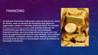 FINANCEIRO
• Os sistemas financeiros tradicionais, como os bancos ou a bolsa
de valores, usam os serviços de blockchain para gerenciar
pagamentos, contas e o mercado comercial online. Por exemplo,
a Singapore Exchange Limited, uma empresa financeira de
investimentos que oferece serviços de comercialização
financeira na Ásia, usa a tecnologia blockchain para criar uma
conta de pagamentos entre bancos mais eficiente. Com a adoção
da blockchain, a empresa resolveu vários desafios, incluindo o
processamento de lotes e a reconciliação manual de milhares de
transações financeiras.
 