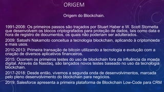 ORIGEM
Origem do Blockchain.
1991-2008: Os primeiros passos são traçados por Stuart Haber e W. Scott Stornetta
que desenvolvem os blocos criptografados para proteção de dados, tais como data e
hora de registro de documentos, os quais não poderiam ser adulterados.
2009: Satoshi Nakamoto conceitua a tecnologia blockchain, aplicando à criptomoeda
e mais usos.
2010-2013: Primeira transação de bitcoin utilizando a tecnologia e evolução com a
criação de diversos aplicativos financeiros.
2015: Ocorrem os primeiros testes do uso de blockchain fora da influência da moeda
digital. Através da Nasdaq, são lançados novos testes baseado no uso da tecnologia
blockchain.
2017-2018: Desde então, vivemos a segunda onda de desenvolvimentos, marcada
pelo pleno desenvolvimento do blockchain para negócios.
2019: Salesforce apresenta a primeira plataforma de Blockchain Low-Code para CRM.
 