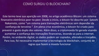 COMO SURGIU O BLOCKCHAIN?
Este termo teve sua aparição em 2008, no artigo acadêmico Bitcoin: um sistema
financeiro eletrônico peer-to-peer. Desde o início, o bitcoin foi descrito por Satoshi
Nakamoto, como “um sistema para transações eletrônicas sem depender da
confiança de terceiros ”. Em plena crise econômica, o bitcoin foi criado para
prevenir o gasto duplo dos valores. Além disso, a criptomoeda foi gerada visando
aumentar a confiança das transações financeiras, levando-as para a internet.
Porém, no ambiente digital, os dados podem ser copiados, alterados e trocados.
Para isso, foi necessário implementar a tecnologia da blockchain, conjunto de
regras que fazem a moeda funcionar
 