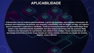 APLICABILIDADE
A blockchain cria um sistema descentralizado, à prova de violações, para registrar transações. No
contexto das transações de imóveis, por exemplo, a blockchain cria um ledger, ou seja, um registro,
para o comprador e outro para o vendedor. Todas as transações devem ser aprovadas pelas duas
partes e são automaticamente atualizadas nos dois ledgers em tempo real. Se qualquer dado
histórico das transações for corrompido, isso afetará todo o ledger. Essas características da
tecnologia blockchain levaram à sua adoção em vários setores, incluindo na criação de moedas
digitais, como a Bitcoin.
 