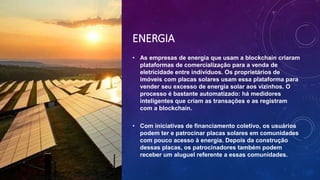 ENERGIA
• As empresas de energia que usam a blockchain criaram
plataformas de comercialização para a venda de
eletricidade entre indivíduos. Os proprietários de
imóveis com placas solares usam essa plataforma para
vender seu excesso de energia solar aos vizinhos. O
processo é bastante automatizado: há medidores
inteligentes que criam as transações e as registram
com a blockchain.
• Com iniciativas de financiamento coletivo, os usuários
podem ter e patrocinar placas solares em comunidades
com pouco acesso à energia. Depois da construção
dessas placas, os patrocinadores também podem
receber um aluguel referente a essas comunidades.
 