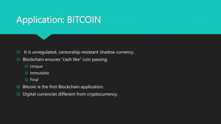 Application: BITCOIN
 It is unregulated, censorship-resistant shadow currency.
 Blockchain ensures “cash like” coin passing
 Unique
 Immutable
 Final
 Bitcoin is the first Blockchain application.
 Digital currencies different from cryptocurrency.
 