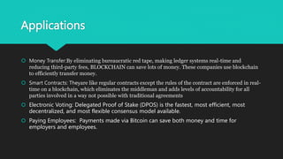 Applications
 Money Transfer:By eliminating bureaucratic red tape, making ledger systems real-time and
reducing third-party fees, BLOCKCHAIN can save lots of money. These companies use blockchain
to efficiently transfer money.
 Smart Contracts: Theyare like regular contracts except the rules of the contract are enforced in real-
time on a blockchain, which eliminates the middleman and adds levels of accountability for all
parties involved in a way not possible with traditional agreements
 Electronic Voting: Delegated Proof of Stake (DPOS) is the fastest, most efficient, most
decentralized, and most flexible consensus model available.
 Paying Employees: Payments made via Bitcoin can save both money and time for
employers and employees.
 