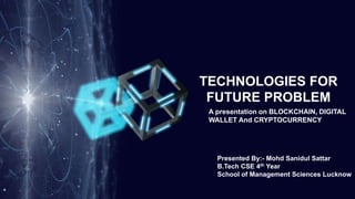 TECHNOLOGIES FOR
FUTURE PROBLEM
A presentation on BLOCKCHAIN, DIGITAL
WALLET And CRYPTOCURRENCY
Presented By:- Mohd Sanidul Sattar
B.Tech CSE 4th Year
School of Management Sciences Lucknow
 