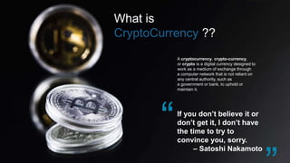 What is
CryptoCurrency ??
If you don’t believe it or
don’t get it, I don’t have
the time to try to
convince you, sorry.
– Satoshi Nakamoto
A cryptocurrency, crypto-currency,
or crypto is a digital currency designed to
work as a medium of exchange through
a computer network that is not reliant on
any central authority, such as
a government or bank, to uphold or
maintain it.
 