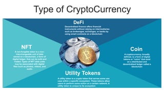 Type of CryptoCurrency
A cryptocurrency, broadly
defined, is a form of digital
tokens or “coins” that exist
on a distributed and
decentralized ledger called a
blockchain
Coin
A non-fungible token is a non-
interchangeable unit of data
stored on a blockchain, a form of
digital ledger, that can be sold and
traded. Types of NFT data units
may be associated with digital
files such as photos, videos, and
audio
NFT
A utility token is a crypto token that serves some use
case within a specific ecosystem. These tokens allow
users to perform some action on a certain network. A
utility token is unique to its ecosystem
Utility Tokens
Decentralized finance offers financial
instruments without relying on intermediaries
such as brokerages, exchanges, or banks by
using smart contracts on a blockchain
DeFi
 