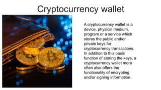 Cryptocurrency wallet
A cryptocurrency wallet is a
device, physical medium,
program or a service which
stores the public and/or
private keys for
cryptocurrency transactions.
In addition to this basic
function of storing the keys, a
cryptocurrency wallet more
often also offers the
functionality of encrypting
and/or signing information.
 
