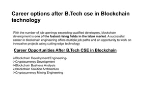 Career options after B.Tech cse in Blockchain
technology
With the number of job openings exceeding qualified developers, blockchain
development is one of the fastest rising fields in the labor market. A successful
career in blockchain engineering offers multiple job paths and an opportunity to work on
innovative projects using cutting-edge technology
Blockchain Development/Engineering-
Cryptocurrency Development
Blockchain Business Analysis
Blockchain Solution Architecture
Cryptocurrency Mining Engineering
Career Opportunities After B.Tech CSE in Blockchain
 