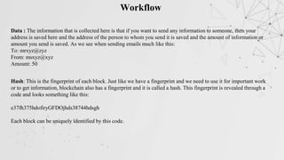 Workflow
Data : The information that is collected here is that if you want to send any information to someone, then your
address is saved here and the address of the person to whom you send it is saved and the amount of information or
amount you send is saved. As we see when sending emails much like this:
To: mrxyz@zyz
From: msxyz@xyz
Amount: 50
Hash: This is the fingerprint of each block. Just like we have a fingerprint and we need to use it for important work
or to get information, blockchain also has a fingerprint and it is called a hash. This fingerprint is revealed through a
code and looks something like this:
e37fh375hdofiryGFDOjhds38744hdsgh
Each block can be uniquely identified by this code.
 