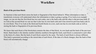 Workflow
Hash of the previous block:
Its function is that each block stores the hash or fingerprint of the block behind it. When information or data is
transferred, everyone will understand where the information or data is going or going. If we look at an example
image, we can see that the first block has two unit codes, one is the hash code and the other is the previous hash. If
we look at the second block we can see that it also has its own hash code and it has stored its previous hash code in
its own block. Thus if we look at the third and fourth blocks in a row, each one has its own hash code as well as
storing the hash or fingerprint of its previous block.
We know that each block of the blockchain contains the data of that block, its own hash and the hash of the previous
block. Hash (hash) is the identity number (identity numbers) through this hash, each block is connected to each other
in the form of a chain. But the hash of each block cannot be the same. The hash of each block is always different.
This hash is generated according to the stored data of each block. If the data of a block changes, then the hash of that
block will automatically change.
 