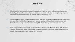 Uses-Field
Blockchain isn’t only used for financial transactions. Due to its secure and transparent nature, the
technology is versatile to needs beyond one area of expertise. Industries covering energy, logistics,
education and more are utilizing the benefits of blockchain every day.
As we now know, blocks on Bitcoin’s blockchain store data about monetary transactions. Today, there
are more than 10,000 other cryptocurrency systems running on blockchain. But it turns out that
blockchain is actually a reliable way of storing data about other types of transactions as well.
Some companies that have already incorporated blockchain include Walmart, Pfizer, AIG, Siemens,
Unilever, and a host of others. For example, IBM has created its Food Trust blockchain to trace the
journey that food products take to get to their locations.
 