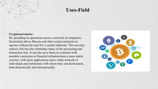 Uses-Field
Cryptocurrencies:
By spreading its operations across a network of computers,
blockchain allows Bitcoin and other cryptocurrencies to
operate without the need for a central authority. This not only
reduces risk but also eliminates many of the processing and
transaction fees. It can also give those in countries with
unstable currencies or financial infrastructures a more stable
currency with more applications and a wider network of
individuals and institutions with whom they can do business,
both domestically and internationally.
 