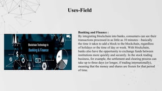 Uses-Field
Banking and Finance :
By integrating blockchain into banks, consumers can see their
transactions processed in as little as 10 minutes—basically
the time it takes to add a block to the blockchain, regardless
of holidays or the time of day or week. With blockchain,
banks also have the opportunity to exchange funds between
institutions more quickly and securely. In the stock trading
business, for example, the settlement and clearing process can
take up to three days (or longer, if trading internationally),
meaning that the money and shares are frozen for that period
of time.
 