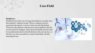 Uses-Field
Healthcare:
Healthcare providers can leverage blockchain to securely store
their patients’ medical records. When a medical record is
generated and signed, it can be written into the blockchain,
which provides patients with the proof and confidence that the
record cannot be changed. These personal health records could
be encoded and stored on the blockchain with a private key, so
that they are only accessible by certain individuals, thereby
ensuring privacy.
 
