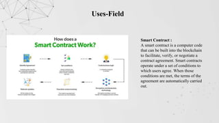 Uses-Field
Smart Contract :
A smart contract is a computer code
that can be built into the blockchain
to facilitate, verify, or negotiate a
contract agreement. Smart contracts
operate under a set of conditions to
which users agree. When those
conditions are met, the terms of the
agreement are automatically carried
out.
 