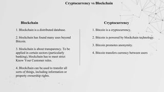 Cryptocurrency vs Blockchain
Blockchain Cryptocurrency
1. Blockchain is a distributed database.
2. blockchain has found many uses beyond
Bitcoin.
3. blockchain is about transparency. To be
applied in certain sectors (particularly
banking), blockchain has to meet strict
Know Your Customer rules.
4. Blockchain can be used to transfer all
sorts of things, including information or
property ownership rights.
1. Bitcoin is a cryptocurrency.
2. Bitcoin is powered by blockchain technology.
3. Bitcoin promotes anonymity.
4. Bitcoin transfers currency between users
 