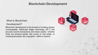 Blockchain Development
What Is Blockchain
Development?
Blockchain development is the process of creating shared,
unchangeable, distributed ledger technology (DLT) that
securely records transactions and tracks assets—whether
those are physical assets, like money or real estate, or
nonphysical assets, like copyrights—within a network.
 